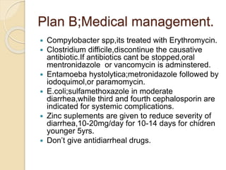 Plan B;Medical management.
 Compylobacter spp,its treated with Erythromycin.
 Clostridium difficile,discontinue the causative
antibiotic.If antibiotics cant be stopped,oral
mentronidazole or vancomycin is adminstered.
 Entamoeba hystolytica;metronidazole followed by
iodoquimol,or paramomycin.
 E.coli;sulfamethoxazole in moderate
diarrhea,while third and fourth cephalosporin are
indicated for systemic complications.
 Zinc suplements are given to reduce severity of
diarrhea,10-20mg/day for 10-14 days for chidren
younger 5yrs.
 Don’t give antidiarrheal drugs.
 