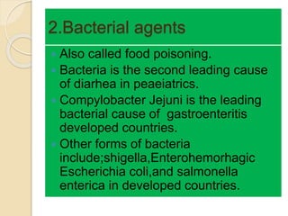 2.Bacterial agents
 Also called food poisoning.
 Bacteria is the second leading cause
of diarhea in peaeiatrics.
 Compylobacter Jejuni is the leading
bacterial cause of gastroenteritis
developed countries.
 Other forms of bacteria
include;shigella,Enterohemorhagic
Escherichia coli,and salmonella
enterica in developed countries.
 