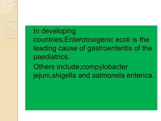  In developing
countries;Enterotoxigenic ecoli is the
leading cause of gastroenteritis of the
paediatrics.
 Others include;compylobacter
jejuni,shigella and salmonela enterica.
 