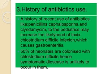 3.History of antibiotics use.
 A history of recent use of antibiotics
like;penicillins,cephalosporins,and
clyndamycim, to the pediatrics may
increase the likelyhood of toxix
chlostridium difficile infexion,which
causes gastroenteritis.
 50% of neonates are colonised with
chlostridium difficile hence
symptomatic diesease is unlikely to
occur in them.
 