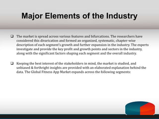 Major Elements of the Industry
 The market is spread across various features and bifurcations. The researchers have
considered this divarication and formed an organized, systematic, chapter-wise
description of each segment’s growth and further expansion in the industry. The experts
investigate and provide the key profit and growth points and sectors in the industry,
along with the significant factors shaping each segment and the overall industry.
 Keeping the best interest of the stakeholders in mind, the market is studied, and
unbiased & forthright insights are provided with an elaborated explanation behind the
data. The Global Fitness App Market expands across the following segments:
 