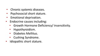 • Chronic systemic diseases.
• Psychosocial short stature.
• Emotional deprivation.
• Endocrine causes including:
• Growth Hormone Deficiency/ insensitivity.
• Hypothyroidism.
• Diabetes Mellitus.
• Cushing Syndrome.
• Idiopathic short stature.
 