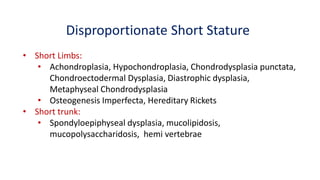 Disproportionate Short Stature
• Short Limbs:
• Achondroplasia, Hypochondroplasia, Chondrodysplasia punctata,
Chondroectodermal Dysplasia, Diastrophic dysplasia,
Metaphyseal Chondrodysplasia
• Osteogenesis Imperfecta, Hereditary Rickets
• Short trunk:
• Spondyloepiphyseal dysplasia, mucolipidosis,
mucopolysaccharidosis, hemi vertebrae
 