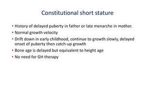 Constitutional short stature
• History of delayed puberty in father or late menarche in mother.
• Normal growth velocity
• Drift down in early childhood, continue to growth slowly, delayed
onset of puberty then catch-up growth
• Bone age is delayed but equivalent to height age
• No need for GH therapy
 