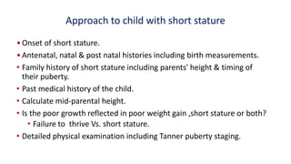 Approach to child with short stature
•Onset of short stature.
•Antenatal, natal & post natal histories including birth measurements.
• Family history of short stature including parents' height & timing of
their puberty.
• Past medical history of the child.
• Calculate mid-parental height.
• Is the poor growth reflected in poor weight gain ,short stature or both?
• Failure to thrive Vs. short stature.
• Detailed physical examination including Tanner puberty staging.
 