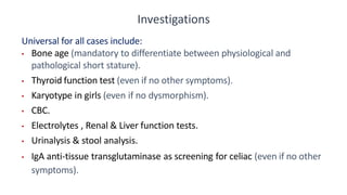 Investigations
Universal for all cases include:
• Bone age (mandatory to differentiate between physiological and
pathological short stature).
• Thyroid function test (even if no other symptoms).
• Karyotype in girls (even if no dysmorphism).
• CBC.
• Electrolytes , Renal & Liver function tests.
• Urinalysis & stool analysis.
• IgA anti-tissue transglutaminase as screening for celiac (even if no other
symptoms).
 