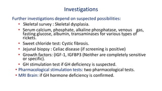 Investigations
Further investigations depend on suspected possibilities:
• Skeletal survey : Skeletal dysplasia.
• Serum calcium, phosphate, alkaline phosphatase, venous gas,
fasting glucose, albumin, transaminases for various types of
rickets.
• Sweet chloride test: Cystic fibrosis.
• Jejunal biopsy : Celiac disease (if screening is positive)
• Growth factors: (IGF-1, IGFBP3 (Neither are completely sensitive
or specific).
• GH stimulation test if GH deficiency is suspected.
• Pharmacological stimulation tests: two pharmacological tests.
• MRI Brain: if GH hormone deficiency is confirmed.
 
