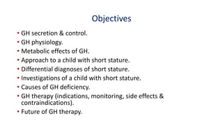 Objectives
• GH secretion & control.
• GH physiology.
• Metabolic effects of GH.
• Approach to a child with short stature.
• Differential diagnoses of short stature.
• Investigations of a child with short stature.
• Causes of GH deficiency.
• GH therapy (indications, monitoring, side effects &
contraindications).
• Future of GH therapy.
 