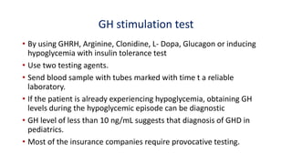 GH stimulation test
• By using GHRH, Arginine, Clonidine, L- Dopa, Glucagon or inducing
hypoglycemia with insulin tolerance test
• Use two testing agents.
• Send blood sample with tubes marked with time t a reliable
laboratory.
• If the patient is already experiencing hypoglycemia, obtaining GH
levels during the hypoglycemic episode can be diagnostic
• GH level of less than 10 ng/mL suggests that diagnosis of GHD in
pediatrics.
• Most of the insurance companies require provocative testing.
 
