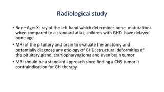 Radiological study
• Bone Age: X- ray of the left hand which determines bone maturations
when compared to a standard atlas, children with GHD have delayed
bone age
• MRI of the pituitary and brain to evaluate the anatomy and
potentially diagnose any etiology of GHD: structural deformities of
the pituitary gland, craniopharyngioma and even brain tumor
• MRI should be a standard approach since finding a CNS tumor is
contraindication for GH therapy.
 