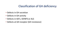 Classification of GH deficiency
• Defects in GH secretion
• Defects in GH activity
• Defects in IGF1, IGFBP3 or ALS
• Defects at GH receptor (GH resistance)
 
