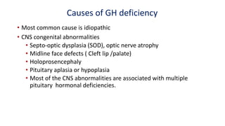 Causes of GH deficiency
• Most common cause is idiopathic
• CNS congenital abnormalities
• Septo-optic dysplasia (SOD), optic nerve atrophy
• Midline face defects ( Cleft lip /palate)
• Holoprosencephaly
• Pituitary aplasia or hypoplasia
• Most of the CNS abnormalities are associated with multiple
pituitary hormonal deficiencies.
 