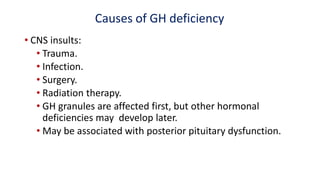 Causes of GH deficiency
• CNS insults:
• Trauma.
• Infection.
• Surgery.
• Radiation therapy.
• GH granules are affected first, but other hormonal
deficiencies may develop later.
• May be associated with posterior pituitary dysfunction.
 