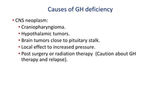 Causes of GH deficiency
• CNS neoplasm:
• Craniopharyngioma.
• Hypothalamic tumors.
• Brain tumors close to pituitary stalk.
• Local effect to increased pressure.
• Post surgery or radiation therapy (Caution about GH
therapy and relapse).
 