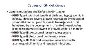 Causes of GH deficiency
• Genetic mutations and Defects in GH-1 gene
• IGHD Type I : A: short length at birth and hypoglycemia in
infancy, develop severe growth retardation by the age of
six months. Initial good response to exogenous GH is
hampered by the development of anti–GH–antibodies
leading to dramatic slowing of growth while on therapy
• IGHD Type IB: Autosomal recessive, less severe
• IGHD Type II: Autosomal dominant, severe
• IGHD Type III: X–linked, recessive, associated with
agammaglobulinemia and repeated infections.
 