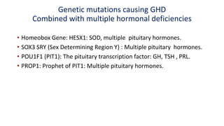 Genetic mutations causing GHD
Combined with multiple hormonal deficiencies
• Homeobox Gene: HESX1: SOD, multiple pituitary hormones.
• SOX3 SRY (Sex Determining Region Y) : Multiple pituitary hormones.
• POU1F1 (PIT1): The pituitary transcription factor: GH, TSH , PRL.
• PROP1: Prophet of PIT1: Multiple pituitary hormones.
 