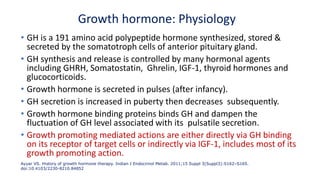 Growth hormone: Physiology
• GH is a 191 amino acid polypeptide hormone synthesized, stored &
secreted by the somatotroph cells of anterior pituitary gland.
• GH synthesis and release is controlled by many hormonal agents
including GHRH, Somatostatin, Ghrelin, IGF-1, thyroid hormones and
glucocorticoids.
• Growth hormone is secreted in pulses (after infancy).
• GH secretion is increased in puberty then decreases subsequently.
• Growth hormone binding proteins binds GH and dampen the
fluctuation of GH level associated with its pulsatile secretion.
• Growth promoting mediated actions are either directly via GH binding
on its receptor of target cells or indirectly via IGF-1, includes most of its
growth promoting action.
Ayyar VS. History of growth hormone therapy. Indian J Endocrinol Metab. 2011;15 Suppl 3(Suppl3):S162–S165.
doi:10.4103/2230-8210.84852
 