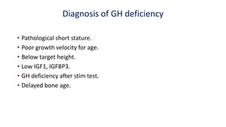 Diagnosis of GH deficiency
• Pathological short stature.
• Poor growth velocity for age.
• Below target height.
• Low IGF1, IGFBP3.
• GH deficiency after stim test.
• Delayed bone age.
 