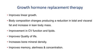 Growth hormone replacement therapy
• Improves linear growth.
• Body composition changes producing a reduction in total and visceral
fat and increase in lean body mass.
• Improvement in CV function and lipids.
• Improves Quality of life.
• Increases bone mineral density.
• Improves memory, alertness & concentration.
 