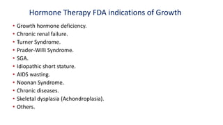 Hormone Therapy FDA indications of Growth
• Growth hormone deficiency.
• Chronic renal failure.
• Turner Syndrome.
• Prader-Willi Syndrome.
• SGA.
• Idiopathic short stature.
• AIDS wasting.
• Noonan Syndrome.
• Chronic diseases.
• Skeletal dysplasia (Achondroplasia).
• Others.
 