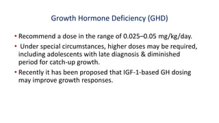 Growth Hormone Deficiency (GHD)
• Recommend a dose in the range of 0.025–0.05 mg/kg/day.
• Under special circumstances, higher doses may be required,
including adolescents with late diagnosis & diminished
period for catch-up growth.
• Recently it has been proposed that IGF-1-based GH dosing
may improve growth responses.
 