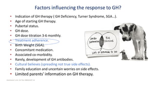 Factors influencing the response to GH?
• Indication of GH therapy ( GH Deficiency, Turner Syndrome, SGA…).
• Age of starting GH therapy.
• Pubertal status.
• GH dose.
• GH dose titration 3-6 monthly.
• Treatment adherence.
• Birth Weight (SGA).
• Concomitant medication.
• Associated co-morbidity.
• Rarely, development of GH antibodies.
• Cultural believes (spreading not true side effects).
• Family education and uncertain worries on side effects.
• Limited parents' information on GH therapy.
Haverkamp F, et al. Clin Ther 2008;30:307–16
 