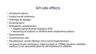 GH side effects
• Peripheral edema.
• Carpal tunnel syndrome.
• Arthralgia & Myalgia.
• Growing pains.
• Orthopedic complications:
• slipped capital femoral epiphysis SCFE.
• worsening of scoliosis in children with established scoliosis.
• Gynecomastia.
• Increased nevi size.
• Pseudotumor cerebri (Benign intra-cranial hypertension).
• Increased insulin resistance ( slight increase in T2DM), however, diabetes
mellitus is not contraindication to GH treatment in children.
 
