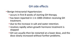 GH side effects
• Benign Intracranial Hypertension:
• occurs in first 8 weeks of starting GH therapy.
• has been reported in 1 in 1000 children receiving GH
treatment.
• due to the increase in salt and water retention.
• resolves rapidly when growth hormone treatment is
stopped
• GH can usually then be restarted at a lower dose, and the
dose slowly increased without further problems.
 