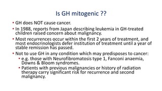 Is GH mitogenic ??
• GH does NOT cause cancer.
• In 1988, reports from Japan describing leukemia in GH-treated
children raised concern about malignancy.
• Most recurrences occur within the first 2 years of treatment, and
most endocrinologists defer institution of treatment until a year of
stable remission has passed.
• Not to use GH in any condition which may predisposes to cancer:
• e.g. those with Neurofibromatosis type 1, Fanconi anaemia,
Downs & Bloom syndromes.
• Patients with previous malignancies or history of radiation
therapy carry significant risk for recurrence and second
malignancy.
 
