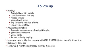 Follow up
• History:
• Availability of GH supply.
• compliance with therapy.
• missed doses.
• general well being.
• any concerns and side effects.
• Improvement of GV.
• Physical Examination:
• Accurate measurement of weigh & height.
• general examination.
• visual fields.
• Tanner puberty staging.
• Laboratory work: Monitor therapy with IGF1 & IGFBP3 levels every 3- 6 months.
• Radiology: Bone age
• Follow up 1-month post therapy then Q3-4 months.
 