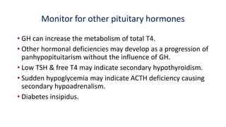 Monitor for other pituitary hormones
• GH can increase the metabolism of total T4.
• Other hormonal deficiencies may develop as a progression of
panhypopituitarism without the influence of GH.
• Low TSH & free T4 may indicate secondary hypothyroidism.
• Sudden hypoglycemia may indicate ACTH deficiency causing
secondary hypoadrenalism.
• Diabetes insipidus.
 