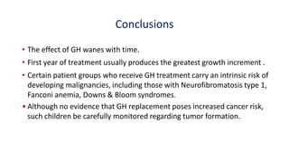 Conclusions
• The effect of GH wanes with time.
• First year of treatment usually produces the greatest growth increment .
• Certain patient groups who receive GH treatment carry an intrinsic risk of
developing malignancies, including those with Neurofibromatosis type 1,
Fanconi anemia, Downs & Bloom syndromes.
• Although no evidence that GH replacement poses increased cancer risk,
such children be carefully monitored regarding tumor formation.
 