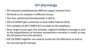 GH physiology
• GH released metabolized by different organs (mostly liver).
• GH binds to its receptor in different tissues.
• The liver synthesized Somatomedin-C (IGF1).
• IGF1 & IGFBP3 gets united by an Acid-Labile Subunit (ALS).
• This complex of IGF1-IGBP3-ALS circulate to the epiphyses.
• Once target tissues gets the complex, negative feedback message is sent
to the hypothalamus to increase somatostatin secretion in order to stop
the GH pulses from the pituitary.
• IGF1 & IGBP3 together are used to screen for GH deficiency as well as
for monitoring GH therapy.
 