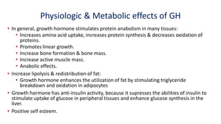Physiologic & Metabolic effects of GH
• In general, growth hormone stimulates protein anabolism in many tissues:
• Increases amino acid uptake, increases protein synthesis & decreases oxidation of
proteins.
• Promotes linear growth.
• Increase bone formation & bone mass.
• Increase active muscle mass.
• Anabolic effects.
• Increase lipolysis & redistribution of fat:
• Growth hormone enhances the utilization of fat by stimulating triglyceride
breakdown and oxidation in adipocytes
• Growth hormone has anti-insulin activity, because it supresses the abilities of insulin to
stimulate uptake of glucose in peripheral tissues and enhance glucose synthesis in the
liver.
• Positive self esteem.
 
