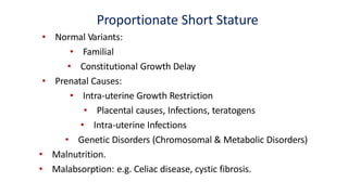 Proportionate Short Stature
• Normal Variants:
• Familial
• Constitutional Growth Delay
• Prenatal Causes:
• Intra-uterine Growth Restriction
• Placental causes, Infections, teratogens
• Intra-uterine Infections
• Genetic Disorders (Chromosomal & Metabolic Disorders)
• Malnutrition.
• Malabsorption: e.g. Celiac disease, cystic fibrosis.
 
