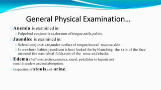 General Physical Examination…
Anemia is examined in:
Palpebral conjunctivae,dorsum oftongue,nails,palms.
Jaundice is examined in:
Scleral conjunctivae,under surfaceof tongue,buccal mucosa,skin.
In newborn babies jaundicen is best looked for by blanching the skin of the face
arround the nasolabial folds,root of the nose and checks.
Edema (Puffiness,ascites,anasarca, sacral, pedal)due to hepatic and
renal disoeders andmalabsorption.
Inspection of stools and urine.
 