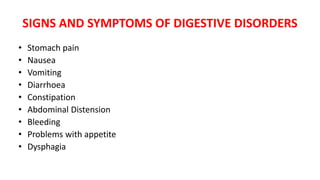 SIGNS AND SYMPTOMS OF DIGESTIVE DISORDERS
• Stomach pain
• Nausea
• Vomiting
• Diarrhoea
• Constipation
• Abdominal Distension
• Bleeding
• Problems with appetite
• Dysphagia
 