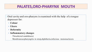 PALATES,ORO-PHARYNX MOUTH
Oral cavity and oro-pharynx is examined with the help of a tongue
depressor for:
• Colour
• Ulcers
• Deformity
• Inflammatory changes
Thrush(oral candidiasis)
Membranouspharyngitis in strep,diphtheria,infecious mononucleosis
 