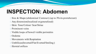 INSPECTION: Abdomen
Size & Shape (abdominal Contour) (up to 3Ys its protuberant)
Any distension(localized orgeneralized)
Skin: Tone/Colour/ Scar/Striae
Prominent veins
Visible loops of bowel/visible peristalsis
Oedema
Movements with Respiration
Umbilicus(Inverted/Flat/Everted/Smiling )
Hernial orifices
 