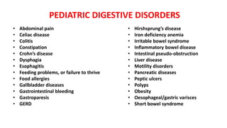 PEDIATRIC DIGESTIVE DISORDERS
• Abdominal pain
• Celiac disease
• Colitis
• Constipation
• Crohn’s disease
• Dysphagia
• Esophagitis
• Feeding problems, or failure to thrive
• Food allergies
• Gallbladder diseases
• Gastrointestinal bleeding
• Gastroparesis
• GERD
• Hirshsprung’s disease
• Iron deficiency anemia
• Irritable bowel syndrome
• Inflammatory bowel disease
• Intestinal pseudo-obstruction
• Liver disease
• Motility disorders
• Pancreatic diseases
• Peptic ulcers
• Polyps
• Obesity
• Oesophageal/gastric varisces
• Short bowel syndrome
 