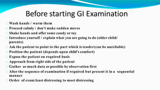 Before starting GI Examination
Wash hands / warm them
Proceed calmly / don’t make sudden moves
Shake hands and offer some candy or toy
Introduce yourself / explain what you are going to do (older child/
parents)
Ask the patient to point to the part which is tender(can be unreliable)
Position the patient (depends upon child’s comfort)
Expose the patient on required basis
Approach from right side of the patient
Gather as much data as possible by observation first
Alter the sequence of examination if required but present it in a sequential
manner
Order of exam:least distressing to most distressing
 