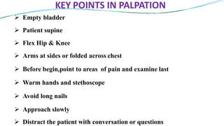 KEY POINTS IN PALPATION
 Empty bladder
 Patient supine
 Flex Hip & Knee
 Arms at sides or folded across chest
 Before begin,point to areas of pain and examine last
 Warm hands and stethoscope
 Avoid long nails
 Approach slowly
 Distract the patient with conversation or questions
 
