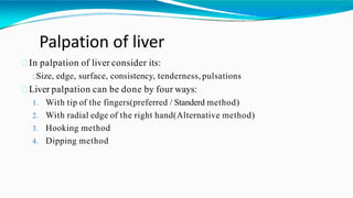 Palpation of liver
In palpation of liver consider its:
Size, edge, surface, consistency, tenderness, pulsations
Liver palpation can be done by four ways:
1. With tip of the fingers(preferred / Standerd method)
2. With radial edge of the right hand(Alternative method)
3. Hooking method
4. Dipping method
 