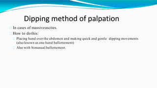 Dipping method of palpation
In cases of massiveascites.
How to dothis:
Placing hand over the abdomen and making quick and gentle dipping movements
(also known as one hand ballottement)
Also with bimanual ballottement.
 
