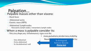 Palpation…
Palpable masses other than viscera:
Hard feces
Abdominal aorta
Gastric mass (HPS)
Abdominal lymph nodes
• Para aortic lymph nodes / mesenteric lymph nodes
When a mass is palpable consider its:
Site,size,shape,any inflammatory signs over the
• mass,pulsations,tenderness,mobility.
Based on its location a mass could be:Inta-abdominal
Extra-abdominal
In theabdominal wall
To distinguish
between thesedo
Rising test
 