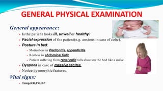 GENERAL PHYSICAL EXAMINATION
General appearance:
 Is the patient looks ill, unwell or healthy?
 Facial expression of the patient(e.g. anxious in case of colic).
 Posture in bed:
 Motionless in Peritonitis, appendicitis.
 Restless in abdominal Colic
 Patient suffering from renal colic rolls about on the bed like a snake.
 Dyspnea in case of massiveascites.
 Notice dysmorphic features.
Vital signs:
 Temp,RR,PR, BP
 