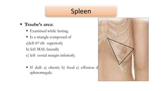 Spleen
 Traube’s area:
 Examined while fasting.
 Is a triangle composed of
a)left 6th rib superiorly
b) left MAL laterally
c) left costal margin inferiorly.
 If dull: a) obesity b) food c) effusion d)
splenomegaly.
 