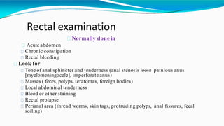 Rectal examination
Normally done in
Acute abdomen
Chronic constipation
Rectal bleeding
Look for
Tone of anal sphincter and tenderness (anal stenosis loose patulous anus
[myelomeningocele], imperforate anus)
Masses ( feces, polyps, teratomas, foreign bodies)
Local abdominal tenderness
Blood or other staining
Rectal prolapse
Perianal area (thread worms, skin tags, protruding polyps, anal fissures, fecal
soiling)
 