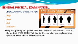 GENERAL PHYSICAL EXAMINATION…
 Anthropometric measurements
 Height
 Weight
 BMI
 MAC/HC/CC
Along with plotting on growth chart for assessment of nutritional state of
the patient (PEM, OBESITY) due to Chronic diarrhea, malabsorption
syndrome, celiac disease ,IBD and giardiasis.
 
