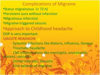 Complications of Migraine
•Status migrainosus (> 72 h)
•Persistent aura without infarction
•Migrainous infarction
•Migraine-triggered seizure.
•Approach to Childhood headache
ODP is very important
1)ACUTE HEADACHE
Systemic infections like Malaria, Influenza, Dengue.
Traumatic headache
CNS inflammations like meningitis, encephalitis,
abscess, vasculitis
Dental infection, Sinusitis
First episode of migraine
 